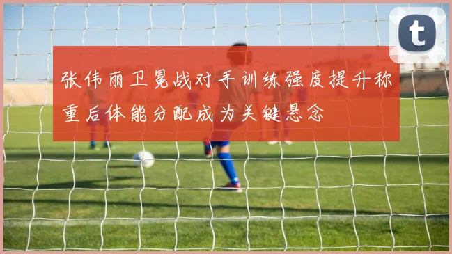 张伟丽卫冕战对手训练强度提升称重后体能分配成为关键悬念