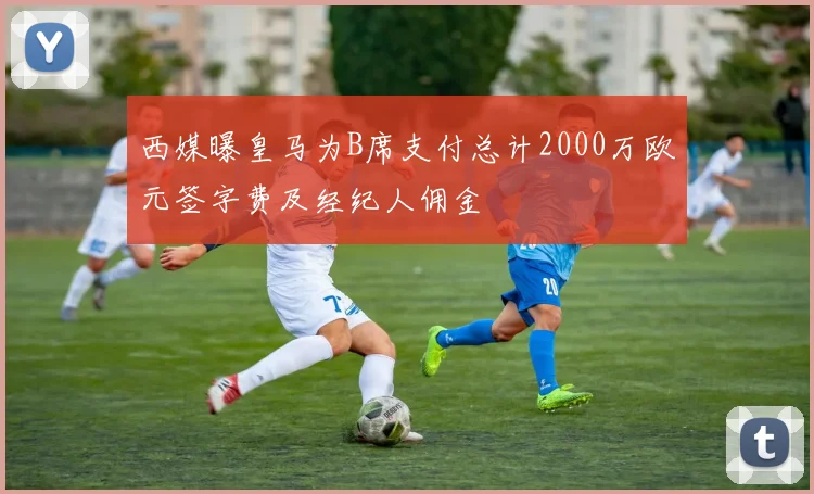 西媒曝皇马为B席支付总计2000万欧元签字费及经纪人佣金