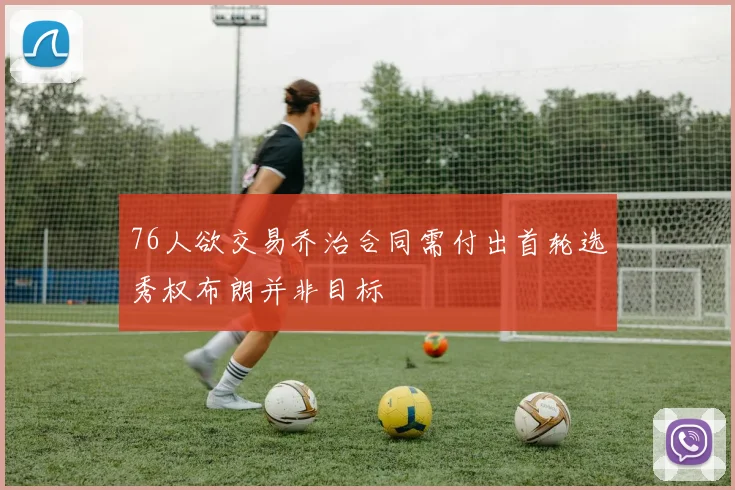 76人欲交易乔治合同需付出首轮选秀权布朗并非目标