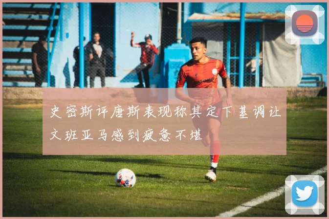 史密斯评唐斯表现称其定下基调让文班亚马感到疲惫不堪