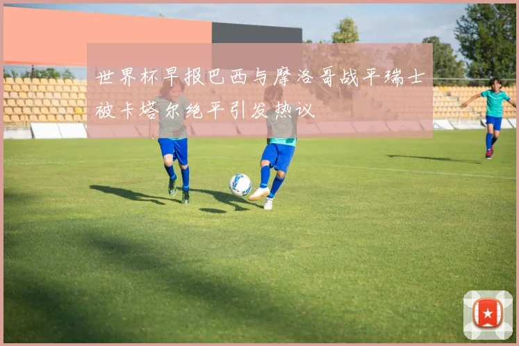 世界杯早报巴西与摩洛哥战平瑞士被卡塔尔绝平引发热议