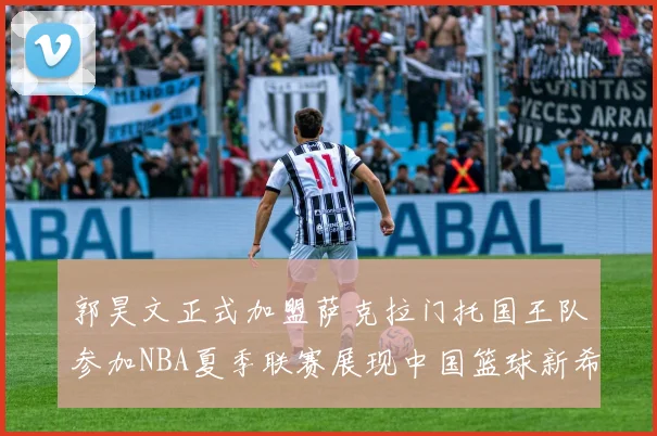 郭昊文正式加盟萨克拉门托国王队参加NBA夏季联赛展现中国篮球新希望