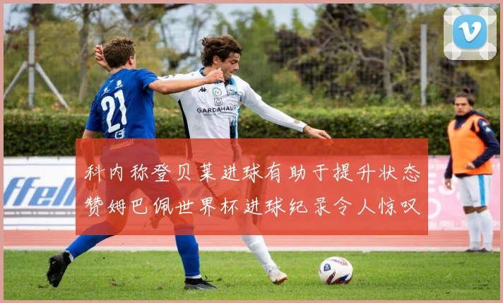 科内称登贝莱进球有助于提升状态赞姆巴佩世界杯进球纪录令人惊叹