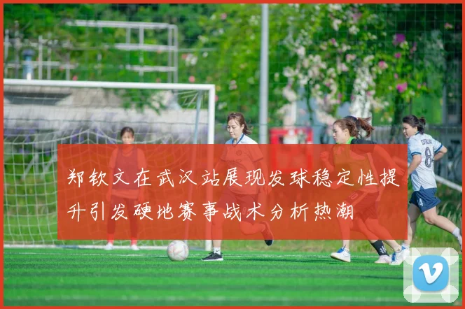 郑钦文在武汉站展现发球稳定性提升引发硬地赛事战术分析热潮