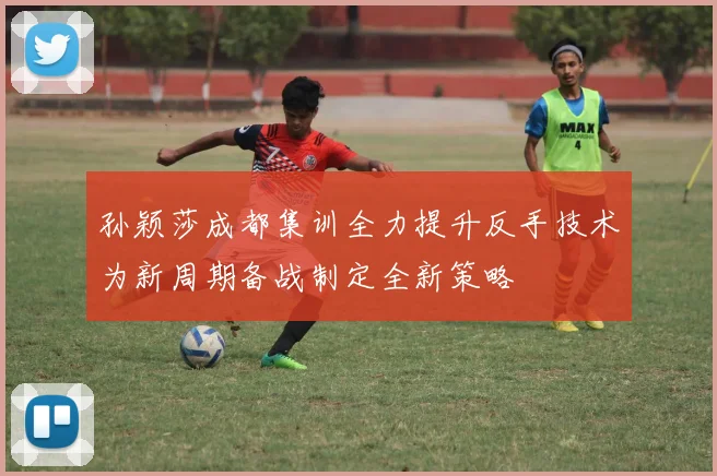 孙颖莎成都集训全力提升反手技术为新周期备战制定全新策略
