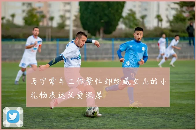 马宁常年工作繁忙却珍藏女儿的小礼物表达父爱深厚
