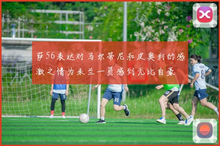 萨56表达对马尔蒂尼和皮奥利的感激之情为米兰一员感到无比自豪