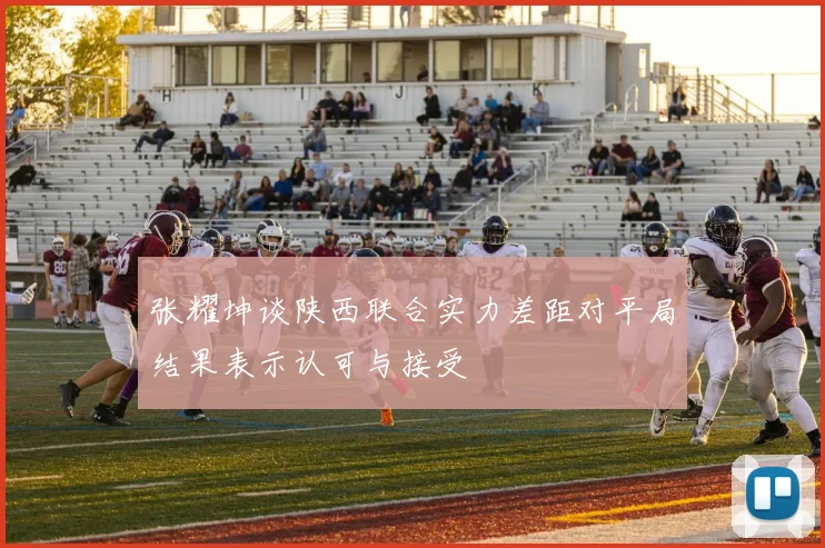 张耀坤谈陕西联合实力差距对平局结果表示认可与接受