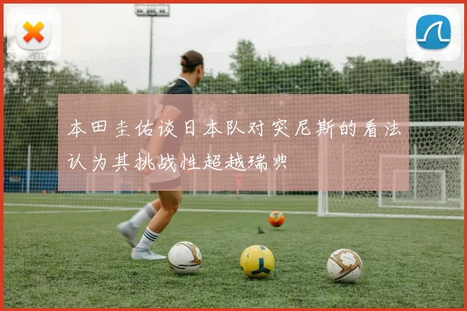 本田圭佑谈日本队对突尼斯的看法认为其挑战性超越瑞典